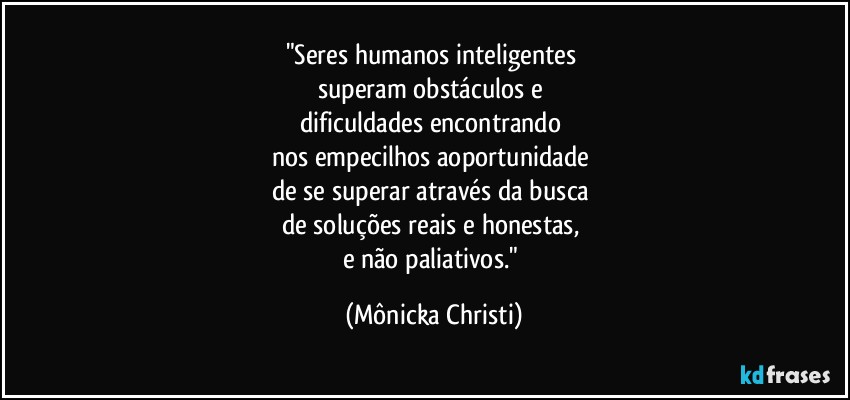 "Seres humanos inteligentes 
superam obstáculos e 
dificuldades encontrando 
nos empecilhos aoportunidade  
de se superar através da busca 
de soluções reais e honestas, 
e não paliativos." (Mônicka Christi)