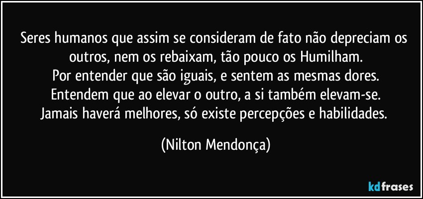 Seres humanos que assim se consideram de fato não depreciam os outros, nem os rebaixam, tão pouco os Humilham.
Por entender que são iguais, e sentem as mesmas dores.
Entendem que ao elevar o outro, a si também elevam-se.
Jamais haverá melhores, só existe percepções e habilidades. (Nilton Mendonça)