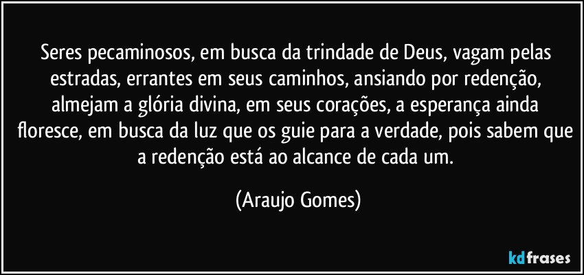 Seres pecaminosos, em busca da trindade de Deus, vagam pelas estradas, errantes em seus caminhos, ansiando por redenção, almejam a glória divina, em seus corações, a esperança ainda floresce, em busca da luz que os guie para a verdade, pois sabem que a redenção está ao alcance de cada um. (Araujo Gomes)