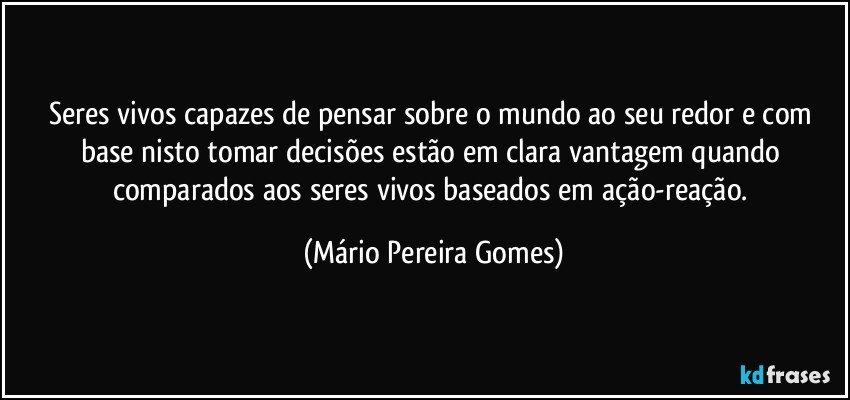 Seres vivos capazes de pensar sobre o mundo ao seu redor e com base nisto tomar decisões estão em clara vantagem quando comparados aos seres vivos baseados em ação-reação. (Mário Pereira Gomes)