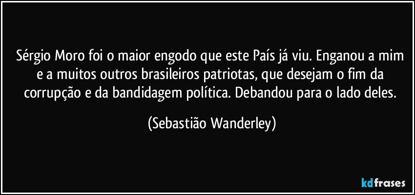 Sérgio Moro foi o maior engodo que este País já viu. Enganou a mim e a muitos outros brasileiros patriotas, que desejam o fim da corrupção e da bandidagem política. Debandou para o lado deles. (Sebastião Wanderley)