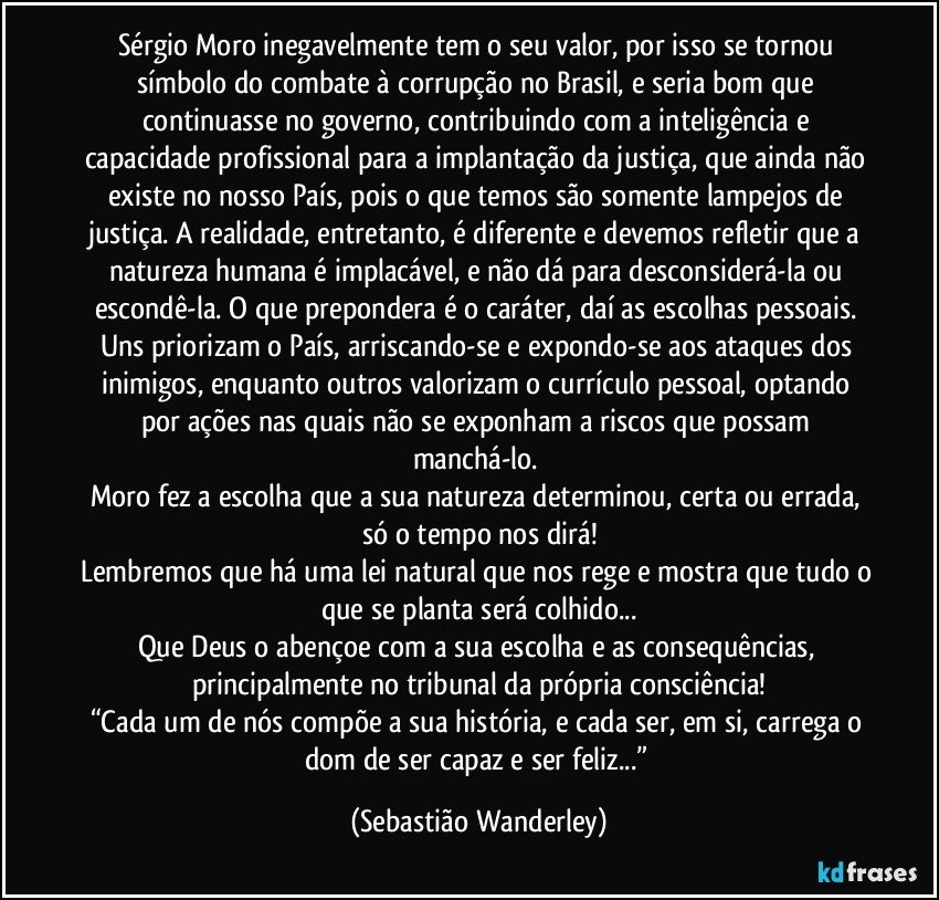 Sérgio Moro inegavelmente tem o seu valor, por isso se tornou símbolo do combate à corrupção no Brasil, e seria bom que continuasse no governo, contribuindo com a inteligência e capacidade profissional para a implantação da justiça, que ainda não existe no nosso País, pois o que temos são somente lampejos de justiça. A realidade, entretanto, é diferente e devemos refletir que a natureza humana é implacável, e não dá para desconsiderá-la ou escondê-la. O que prepondera é o caráter, daí as escolhas pessoais. Uns priorizam o País, arriscando-se e expondo-se aos ataques dos inimigos, enquanto outros valorizam o currículo pessoal, optando por ações nas quais não se exponham a riscos que possam manchá-lo. 
Moro fez a escolha que a sua natureza determinou, certa ou errada, só o tempo nos dirá!
Lembremos que há uma lei natural que nos rege e mostra que tudo o que se planta será colhido...
Que Deus o abençoe com a sua escolha e as consequências, principalmente no tribunal da própria consciência!
“Cada um de nós compõe a sua história, e cada ser, em si, carrega o dom de ser capaz e ser feliz...” (Sebastião Wanderley)