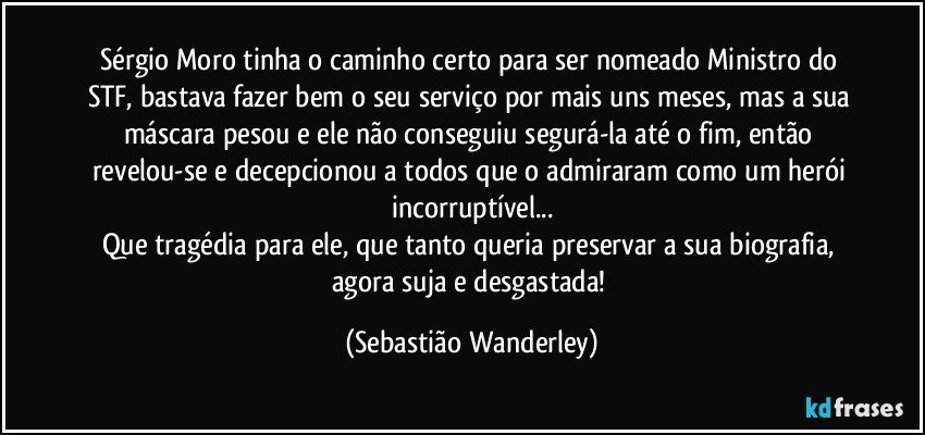 Sérgio Moro tinha o caminho certo para ser nomeado Ministro do STF, bastava fazer bem o seu serviço por mais uns meses, mas a sua máscara pesou e ele não conseguiu segurá-la até o fim, então revelou-se e decepcionou a todos que o admiraram como um herói incorruptível...
Que tragédia para ele, que tanto queria preservar a sua biografia, agora suja e desgastada! (Sebastião Wanderley)