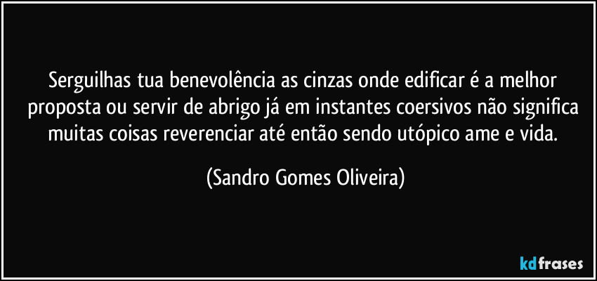 Serguilhas tua benevolência as cinzas onde edificar é a melhor proposta ou servir de abrigo já em instantes coersivos não significa muitas coisas reverenciar até então sendo utópico ame e vida. (Sandro Gomes Oliveira)