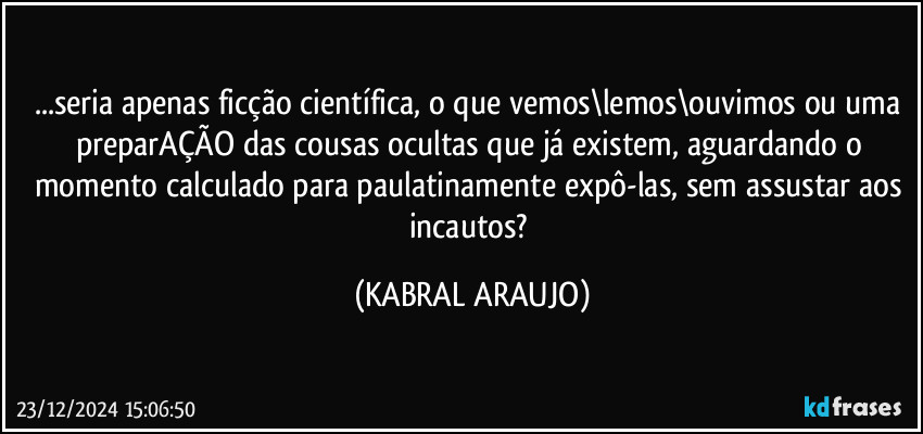 ...seria apenas ficção científica, o que vemos\lemos\ouvimos ou uma preparAÇÃO das cousas ocultas que já existem, aguardando o momento calculado para paulatinamente expô-las, sem assustar aos incautos? (KABRAL ARAUJO)