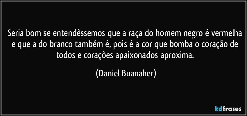 Seria bom se entendêssemos que a raça do homem negro é vermelha e que a do branco também é, pois é a cor que bomba o coração de todos e corações apaixonados aproxima. (Daniel Buanaher)