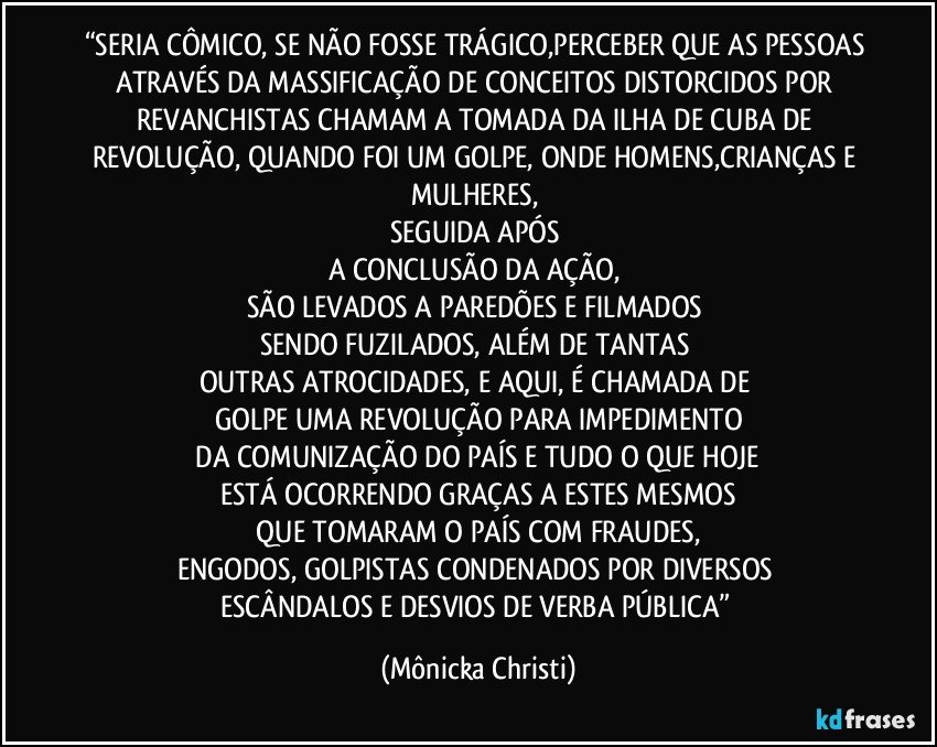 “SERIA CÔMICO, SE NÃO FOSSE TRÁGICO,PERCEBER QUE AS PESSOAS ATRAVÉS DA MASSIFICAÇÃO  DE CONCEITOS DISTORCIDOS POR REVANCHISTAS CHAMAM A TOMADA DA ILHA DE CUBA DE REVOLUÇÃO, QUANDO FOI UM GOLPE, ONDE HOMENS,CRIANÇAS E MULHERES, 
SEGUIDA APÓS 
A CONCLUSÃO DA AÇÃO, 
SÃO LEVADOS A PAREDÕES E FILMADOS 
SENDO FUZILADOS, ALÉM DE TANTAS 
OUTRAS ATROCIDADES, E AQUI, É CHAMADA DE 
GOLPE UMA REVOLUÇÃO PARA IMPEDIMENTO
 DA COMUNIZAÇÃO DO PAÍS E TUDO O QUE HOJE 
ESTÁ OCORRENDO GRAÇAS A ESTES MESMOS
 QUE TOMARAM O PAÍS COM FRAUDES, 
ENGODOS, GOLPISTAS CONDENADOS POR DIVERSOS 
ESCÂNDALOS E DESVIOS DE VERBA PÚBLICA” (Mônicka Christi)