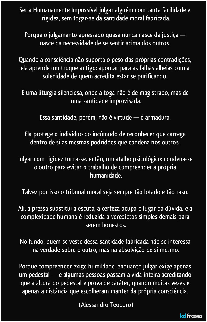 Seria Humanamente Impossível julgar alguém com tanta facilidade e rigidez, sem togar-se da santidade moral fabricada.

Porque o julgamento apressado quase nunca nasce da justiça — nasce da necessidade de se sentir acima dos outros. 

Quando a consciência não suporta o peso das próprias contradições, ela aprende um truque antigo: apontar para as falhas alheias com a solenidade de quem acredita estar se purificando. 

É uma liturgia silenciosa, onde a toga não é de magistrado, mas de uma santidade improvisada.

Essa santidade, porém, não é virtude — é armadura. 

Ela protege o indivíduo do incômodo de reconhecer que carrega dentro de si as mesmas podridões que condena nos outros. 

Julgar com rigidez torna-se, então, um atalho psicológico: condena-se o outro para evitar o trabalho de compreender a própria humanidade.

Talvez por isso o tribunal moral seja sempre tão lotado e tão raso. 

Ali, a pressa substitui a escuta, a certeza ocupa o lugar da dúvida, e a complexidade humana é reduzida a veredictos simples demais para serem honestos.

No fundo, quem se veste dessa santidade fabricada não se interessa na verdade sobre o outro, mas na absolvição de si mesmo.

Porque compreender exige humildade, enquanto julgar exige apenas um pedestal — e algumas pessoas passam a vida inteira acreditando que a altura do pedestal é prova de caráter, quando muitas vezes é apenas a distância que escolheram manter da própria consciência. (Alessandro Teodoro)