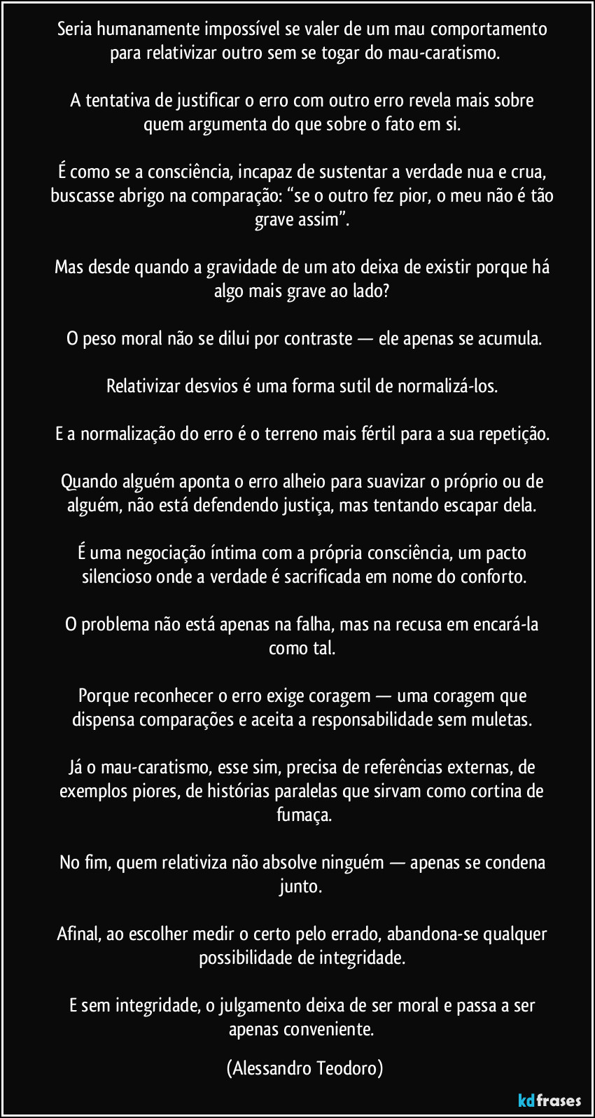 Seria humanamente impossível se valer de um mau comportamento para relativizar outro sem se togar do mau-caratismo.
A tentativa de justificar o erro com outro erro revela mais sobre quem argumenta do que sobre o fato em si.
É como se a consciência, incapaz de sustentar a verdade nua e crua, buscasse abrigo na comparação: “se o outro fez pior, o meu não é tão grave assim”.
Mas desde quando a gravidade de um ato deixa de existir porque há algo mais grave ao lado?
O peso moral não se dilui por contraste — ele apenas se acumula.
Relativizar desvios é uma forma sutil de normalizá-los.
E a normalização do erro é o terreno mais fértil para a sua repetição.
Quando alguém aponta o erro alheio para suavizar o próprio ou de alguém, não está defendendo justiça, mas tentando escapar dela.
É uma negociação íntima com a própria consciência, um pacto silencioso onde a verdade é sacrificada em nome do conforto.
O problema não está apenas na falha, mas na recusa em encará-la como tal.
Porque reconhecer o erro exige coragem — uma coragem que dispensa comparações e aceita a responsabilidade sem muletas.
Já o mau-caratismo, esse sim, precisa de referências externas, de exemplos piores, de histórias paralelas que sirvam como cortina de fumaça.
No fim, quem relativiza não absolve ninguém — apenas se condena junto.
Afinal, ao escolher medir o certo pelo errado, abandona-se qualquer possibilidade de integridade.
E sem integridade, o julgamento deixa de ser moral e passa a ser apenas conveniente. (Alessandro Teodoro)