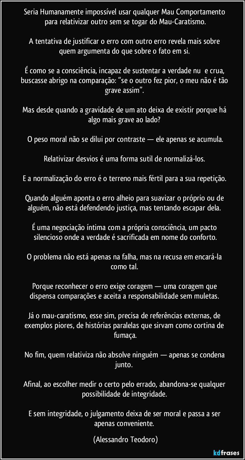Seria Humanamente impossível usar qualquer Mau Comportamento para relativizar outro sem se togar do Mau-Caratismo.
A tentativa de justificar o erro com outro erro revela mais sobre quem argumenta do que sobre o fato em si.
É como se a consciência, incapaz de sustentar a verdade nuą e crua, buscasse abrigo na comparação: “se o outro fez pior, o meu não é tão grave assim”.
Mas desde quando a gravidade de um ato deixa de existir porque há algo mais grave ao lado?
O peso moral não se dilui por contraste — ele apenas se acumula.
Relativizar desvios é uma forma sutil de normalizá-los.
E a normalização do erro é o terreno mais fértil para a sua repetição.
Quando alguém aponta o erro alheio para suavizar o próprio ou de alguém, não está defendendo justiça, mas tentando escapar dela.
É uma negociação íntima com a própria consciência, um pacto silencioso onde a verdade é sacrificada em nome do conforto.
O problema não está apenas na falha, mas na recusa em encará-la como tal.
Porque reconhecer o erro exige coragem — uma coragem que dispensa comparações e aceita a responsabilidade sem muletas.
Já o mau-caratismo, esse sim, precisa de referências externas, de exemplos piores, de histórias paralelas que sirvam como cortina de fumaça.
No fim, quem relativiza não absolve ninguém — apenas se condena junto.
Afinal, ao escolher medir o certo pelo errado, abandona-se qualquer possibilidade de integridade.
E sem integridade, o julgamento deixa de ser moral e passa a ser apenas conveniente. (Alessandro Teodoro)