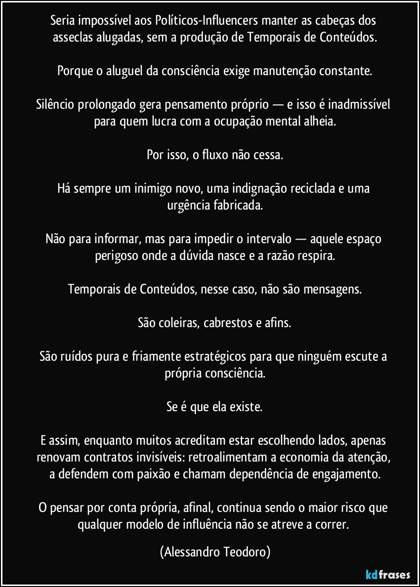 Seria impossível aos Políticos-Influencers manter as cabeças dos asseclas alugadas, sem a produção de Temporais de Conteúdos.
Porque o aluguel da consciência exige manutenção constante.
Silêncio prolongado gera pensamento próprio — e isso é inadmissível para quem lucra com a ocupação mental alheia.
Por isso, o fluxo não cessa.
Há sempre um inimigo novo, uma indignação reciclada e uma urgência fabricada.
Não para informar, mas para impedir o intervalo — aquele espaço perigoso onde a dúvida nasce e a razão respira.
Temporais de Conteúdos, nesse caso, não são mensagens.
São coleiras, cabrestos e afins.
São ruídos pura e friamente estratégicos para que ninguém escute a própria consciência.
Se é que ela existe.
E assim, enquanto muitos acreditam estar escolhendo lados, apenas renovam contratos invisíveis: retroalimentam a economia da atenção, a defendem com paixão e chamam dependência de engajamento.
O pensar por conta própria, afinal, continua sendo o maior risco que qualquer modelo de influência não se atreve a correr. (Alessandro Teodoro)