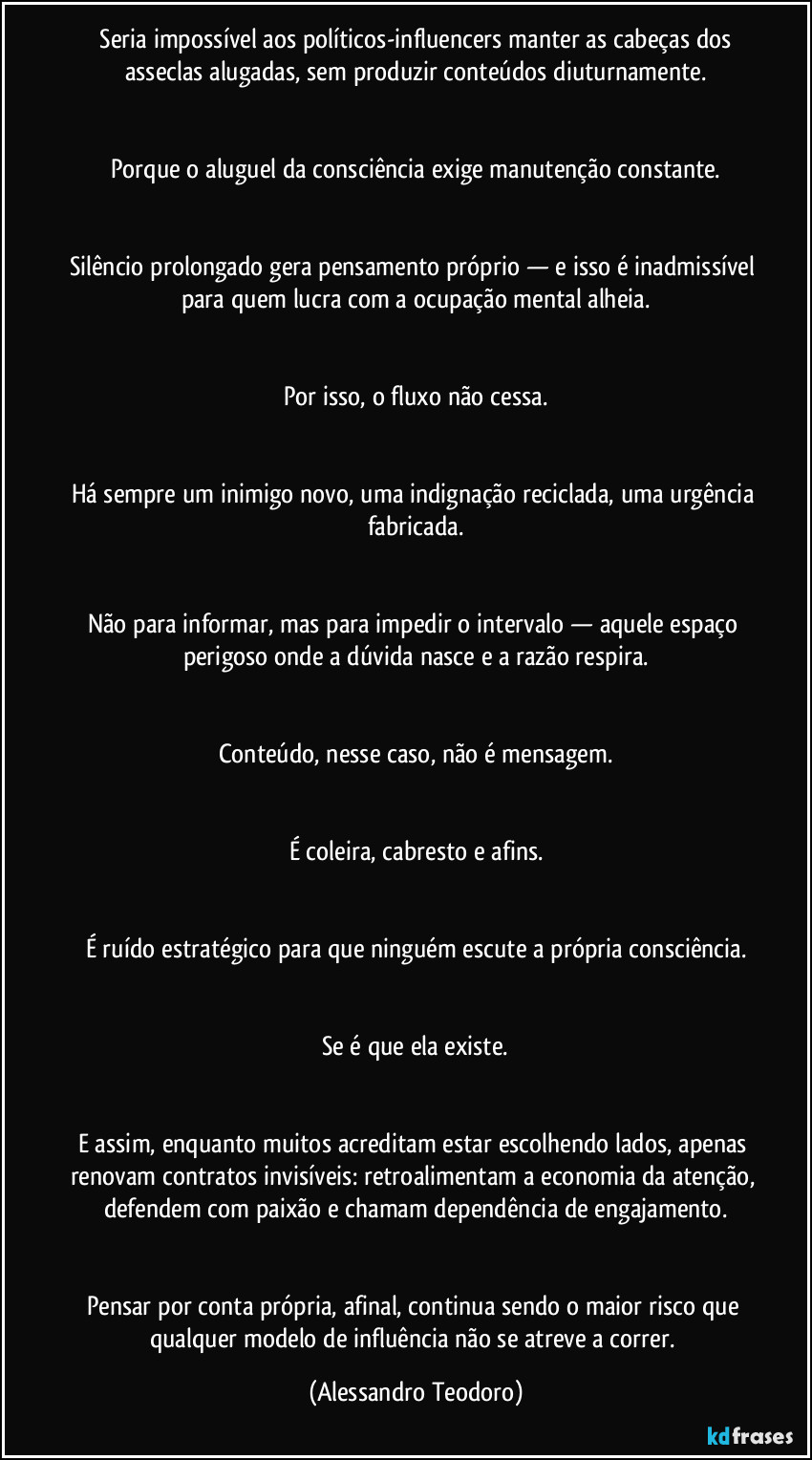 ⁠Seria impossível aos políticos-influencers manter as cabeças dos asseclas alugadas, sem produzir conteúdos diuturnamente.


Porque o aluguel da consciência exige manutenção constante.


Silêncio prolongado gera pensamento próprio — e isso é inadmissível para quem lucra com a ocupação mental alheia.


Por isso, o fluxo não cessa.


Há sempre um inimigo novo, uma indignação reciclada, uma urgência fabricada.


Não para informar, mas para impedir o intervalo — aquele espaço perigoso onde a dúvida nasce e a razão respira.


Conteúdo, nesse caso, não é mensagem.


É coleira, cabresto e afins.


É ruído estratégico para que ninguém escute a própria consciência.


Se é que ela existe.


E assim, enquanto muitos acreditam estar escolhendo lados, apenas renovam contratos invisíveis: retroalimentam a economia da atenção, defendem com paixão e chamam dependência de engajamento.


Pensar por conta própria, afinal, continua sendo o maior risco que qualquer modelo de influência não se atreve a correr. (Alessandro Teodoro)
