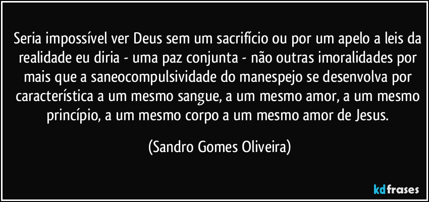 Seria impossível ver Deus sem um sacrifício ou por um apelo a leis da realidade eu diria - uma paz conjunta - não outras imoralidades por mais que a saneocompulsividade do manespejo se desenvolva por característica a um mesmo sangue, a um mesmo amor, a um mesmo princípio, a um mesmo corpo a um mesmo  amor de Jesus. (Sandro Gomes Oliveira)