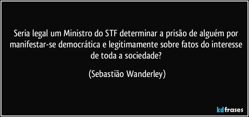 Seria legal um Ministro do STF determinar a prisão de alguém por manifestar-se democrática e legitimamente sobre fatos do interesse de toda a sociedade? (Sebastião Wanderley)