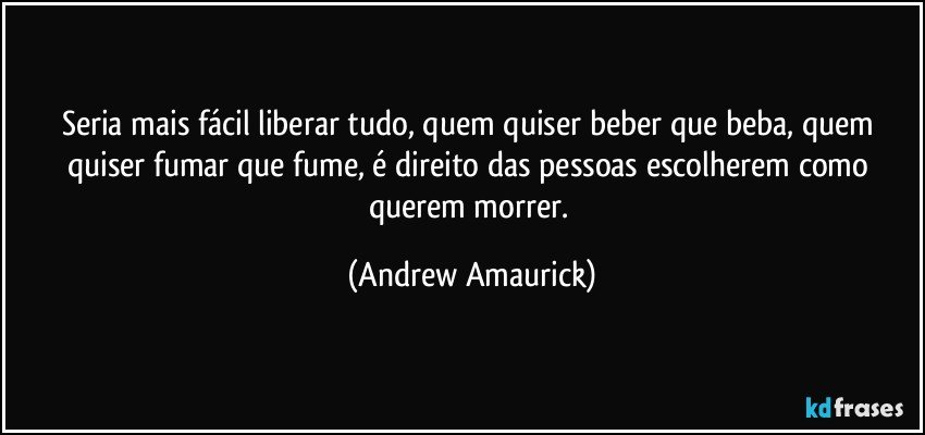 Seria mais fácil liberar tudo, quem quiser beber que beba, quem quiser fumar que fume, é direito das pessoas escolherem como querem morrer. (Andrew Amaurick)