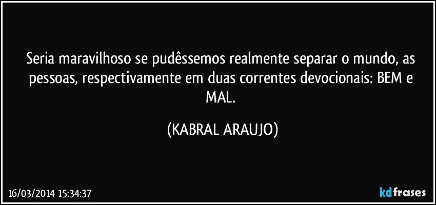 Seria maravilhoso se pudêssemos realmente separar o mundo, as pessoas, respectivamente em duas correntes devocionais: BEM e MAL. (KABRAL ARAUJO)