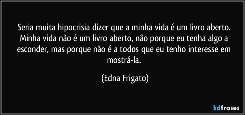 Seria muita hipocrisia dizer que a minha vida é um livro aberto. Minha vida não é um livro aberto, não porque eu tenha algo a esconder, mas porque não é a todos que eu tenho interesse em mostrá-la. (Edna Frigato)