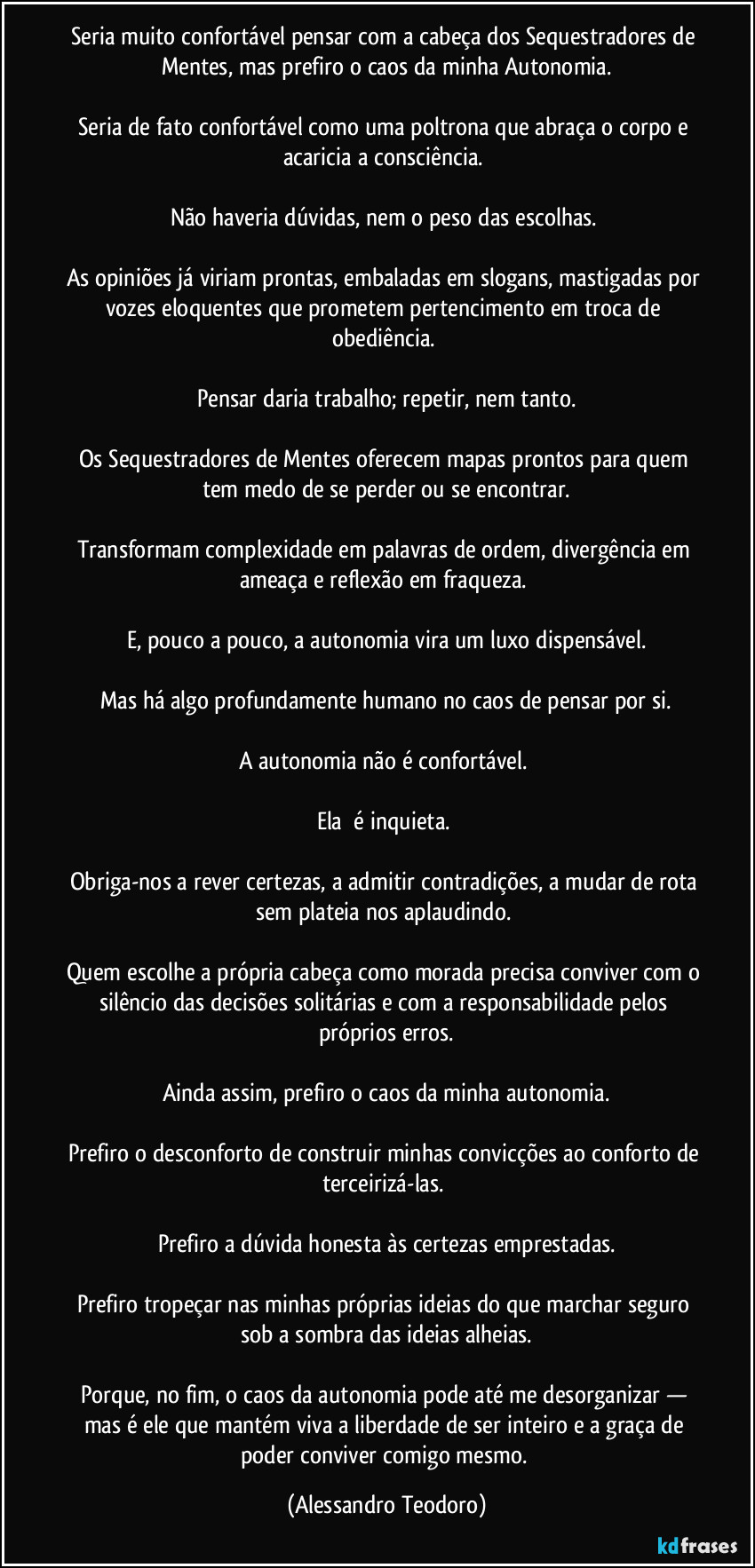Seria muito confortável pensar com a cabeça dos Sequestradores de Mentes, mas prefiro o caos da minha Autonomia.
Seria de fato confortável como uma poltrona que abraça o corpo e acaricia a consciência.
Não haveria dúvidas, nem o peso das escolhas.
As opiniões já viriam prontas, embaladas em slogans, mastigadas por vozes eloquentes que prometem pertencimento em troca de obediência.
Pensar daria trabalho; repetir, nem tanto.
Os Sequestradores de Mentes oferecem mapas prontos para quem tem medo de se perder ou se encontrar.
Transformam complexidade em palavras de ordem, divergência em ameaça e reflexão em fraqueza.
E, pouco a pouco, a autonomia vira um luxo dispensável.
Mas há algo profundamente humano no caos de pensar por si.
A autonomia não é confortável.
Ela é inquieta.
Obriga-nos a rever certezas, a admitir contradições, a mudar de rota sem plateia nos aplaudindo.
Quem escolhe a própria cabeça como morada precisa conviver com o silêncio das decisões solitárias e com a responsabilidade pelos próprios erros.
Ainda assim, prefiro o caos da minha autonomia.
Prefiro o desconforto de construir minhas convicções ao conforto de terceirizá-las.
Prefiro a dúvida honesta às certezas emprestadas.
Prefiro tropeçar nas minhas próprias ideias do que marchar seguro sob a sombra das ideias alheias.
Porque, no fim, o caos da autonomia pode até me desorganizar — mas é ele que mantém viva a liberdade de ser inteiro e a graça de poder conviver comigo mesmo. (Alessandro Teodoro)
