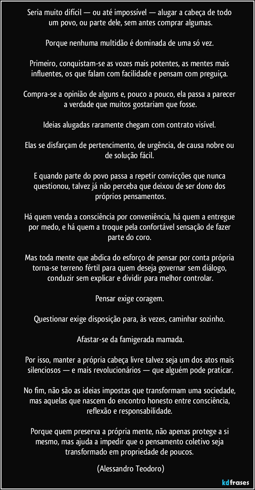 Seria muito difícil — ou até impossível — alugar a cabeça de todo um povo, ou parte dele, sem antes comprar algumas.
Porque nenhuma multidão é dominada de uma só vez.
Primeiro, conquistam-se as vozes mais potentes, as mentes mais influentes, os que falam com facilidade e pensam com preguiça.
Compra-se a opinião de alguns e, pouco a pouco, ela passa a parecer a verdade que muitos gostariam que fosse.
Ideias alugadas raramente chegam com contrato visível.
Elas se disfarçam de pertencimento, de urgência, de causa nobre ou de solução fácil.
E quando parte do povo passa a repetir convicções que nunca questionou, talvez já não perceba que deixou de ser dono dos próprios pensamentos.
Há quem venda a consciência por conveniência, há quem a entregue por medo, e há quem a troque pela confortável sensação de fazer parte do coro.
Mas toda mente que abdica do esforço de pensar por conta própria torna-se terreno fértil para quem deseja governar sem diálogo, conduzir sem explicar e dividir para melhor controlar.
Pensar exige coragem.
Questionar exige disposição para, às vezes, caminhar sozinho.
Afastar-se da famigerada mamada.
Por isso, manter a própria cabeça livre talvez seja um dos atos mais silenciosos — e mais revolucionários — que alguém pode praticar.
No fim, não são as ideias impostas que transformam uma sociedade, mas aquelas que nascem do encontro honesto entre consciência, reflexão e responsabilidade.
Porque quem preserva a própria mente, não apenas protege a si mesmo, mas ajuda a impedir que o pensamento coletivo seja transformado em propriedade de poucos. (Alessandro Teodoro)
