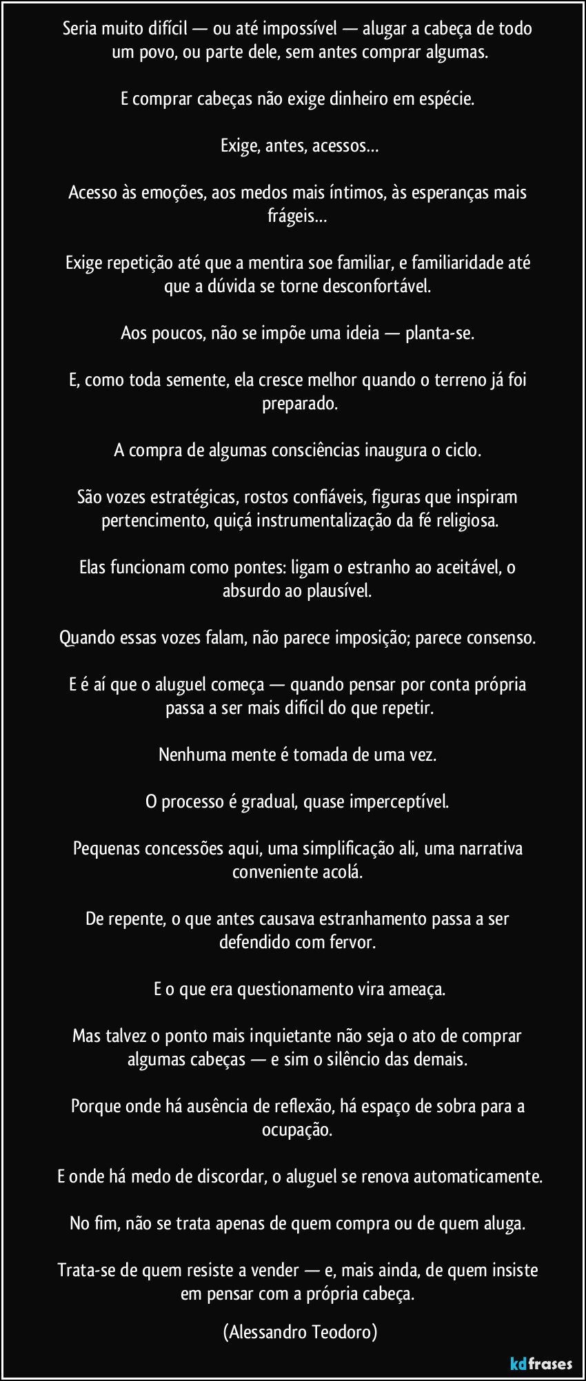 Seria muito difícil — ou até impossível — alugar a cabeça de todo um povo, ou parte dele, sem antes comprar algumas.

E comprar cabeças não exige dinheiro em espécie. 

Exige, antes, acessos…

Acesso às emoções, aos medos mais íntimos, às esperanças mais frágeis… 

Exige repetição até que a mentira soe familiar, e familiaridade até que a dúvida se torne desconfortável. 

Aos poucos, não se impõe uma ideia — planta-se. 

E, como toda semente, ela cresce melhor quando o terreno já foi preparado.

A compra de algumas consciências inaugura o ciclo. 

São vozes estratégicas, rostos confiáveis, figuras que inspiram pertencimento, quiçá instrumentalização da fé religiosa.

Elas funcionam como pontes: ligam o estranho ao aceitável, o absurdo ao plausível. 

Quando essas vozes falam, não parece imposição; parece consenso. 

E é aí que o aluguel começa — quando pensar por conta própria passa a ser mais difícil do que repetir.

Nenhuma mente é tomada de uma vez. 

O processo é gradual, quase imperceptível. 

Pequenas concessões aqui, uma simplificação ali, uma narrativa conveniente acolá. 

De repente, o que antes causava estranhamento passa a ser defendido com fervor. 

E o que era questionamento vira ameaça.

Mas talvez o ponto mais inquietante não seja o ato de comprar algumas cabeças — e sim o silêncio das demais. 

Porque onde há ausência de reflexão, há espaço de sobra para a ocupação. 

E onde há medo de discordar, o aluguel se renova automaticamente.

No fim, não se trata apenas de quem compra ou de quem aluga. 

Trata-se de quem resiste a vender — e, mais ainda, de quem insiste em pensar com a própria cabeça. (Alessandro Teodoro)