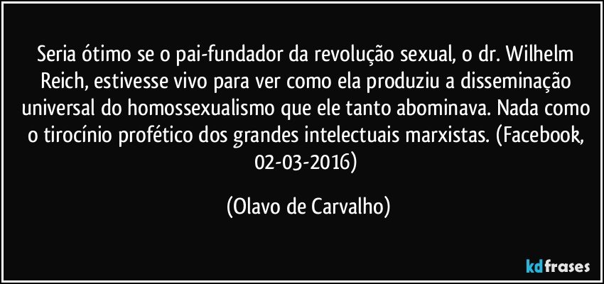 Seria ótimo se o pai-fundador da revolução sexual, o dr. Wilhelm Reich, estivesse vivo para ver como ela produziu a disseminação universal do homossexualismo que ele tanto abominava. Nada como o tirocínio profético dos grandes intelectuais marxistas. (Facebook, 02-03-2016) (Olavo de Carvalho)