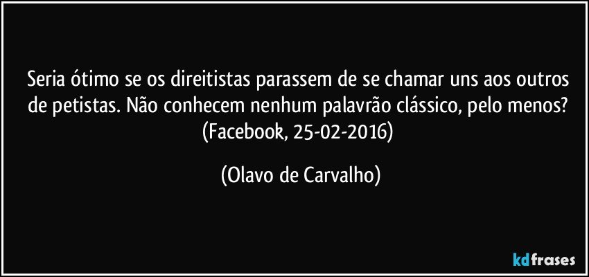 Seria ótimo se os direitistas parassem de se chamar uns aos outros de petistas. Não conhecem nenhum palavrão clássico, pelo menos? (Facebook, 25-02-2016) (Olavo de Carvalho)