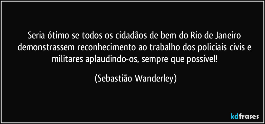 Seria ótimo se todos os cidadãos de bem do Rio de Janeiro demonstrassem reconhecimento ao trabalho dos policiais civis e militares aplaudindo-os, sempre que possível! (Sebastião Wanderley)