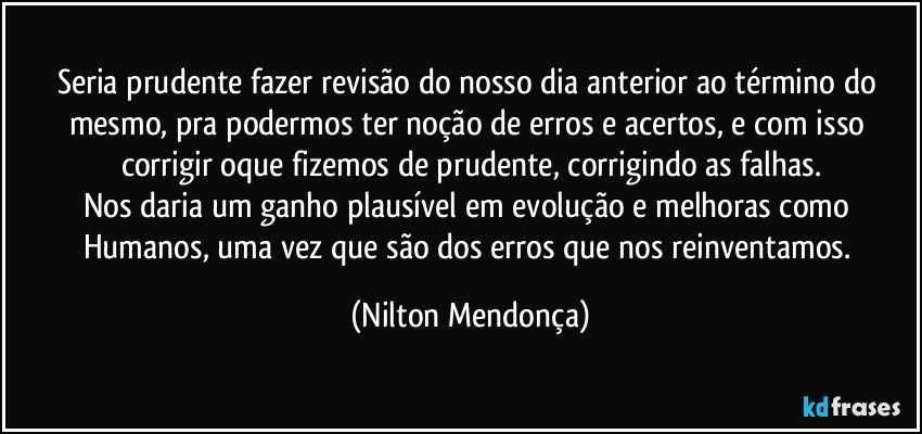 Seria prudente fazer revisão do nosso dia anterior ao término do mesmo, pra podermos ter noção de erros e acertos, e com isso corrigir oque fizemos de prudente, corrigindo as falhas.
Nos daria um ganho plausível em evolução e melhoras como Humanos, uma vez que são dos erros que nos reinventamos. (Nilton Mendonça)