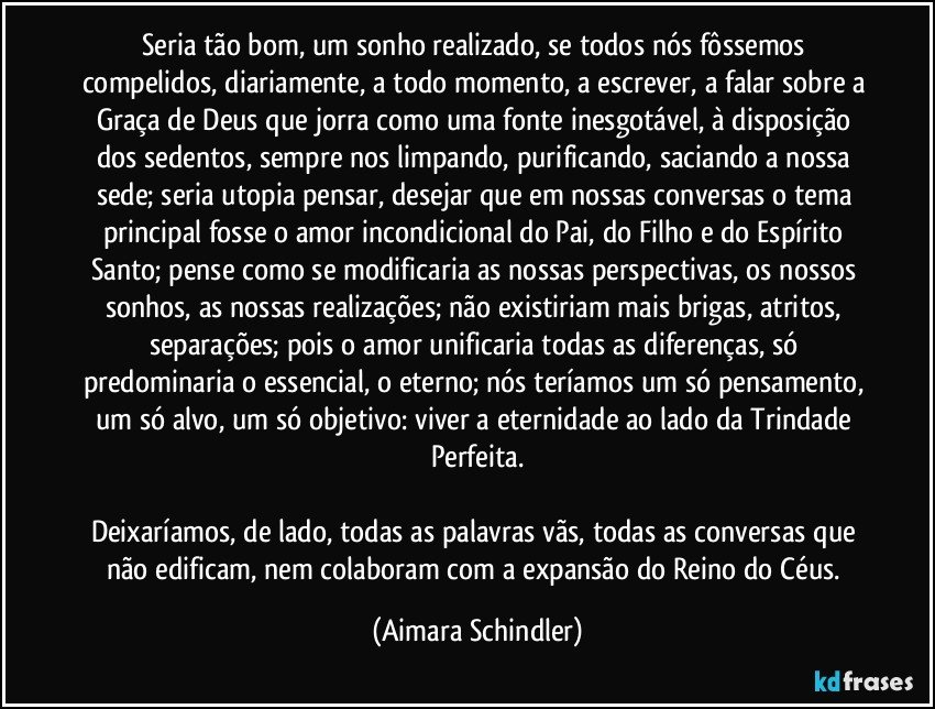 Seria tão bom, um sonho realizado, se todos nós fôssemos compelidos, diariamente, a todo momento, a escrever, a falar sobre a Graça de Deus que jorra como uma fonte inesgotável, à disposição dos sedentos, sempre nos limpando, purificando, saciando a nossa sede;  seria utopia pensar, desejar que em nossas conversas o tema principal fosse o amor incondicional do Pai, do Filho e do Espírito Santo; pense como se modificaria as nossas perspectivas, os nossos sonhos, as nossas realizações; não existiriam mais brigas, atritos, separações; pois o amor unificaria todas as diferenças, só predominaria o essencial, o eterno; nós teríamos um só pensamento, um só alvo, um só objetivo: viver a eternidade ao lado da Trindade Perfeita.

Deixaríamos, de lado, todas as palavras vãs, todas as conversas que não edificam, nem colaboram com a expansão do Reino do Céus. (Aimara Schindler)