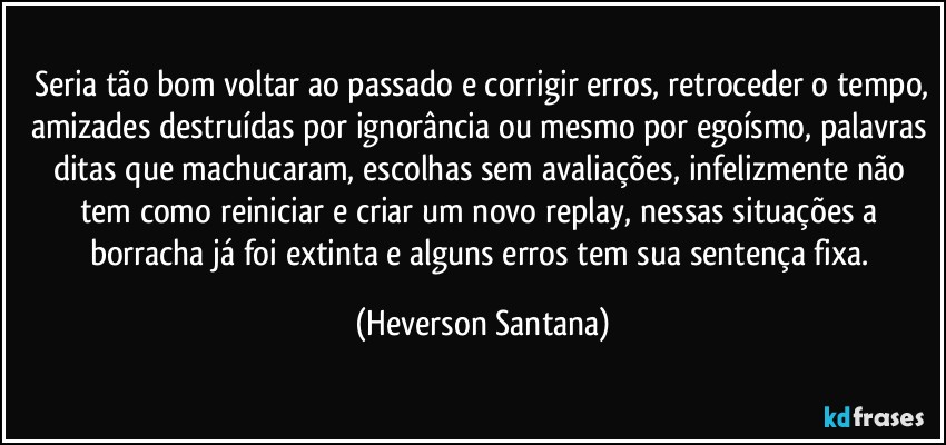 ⁠Seria tão bom voltar ao passado e corrigir erros, retroceder o tempo, amizades destruídas por ignorância ou mesmo por egoísmo, palavras ditas que machucaram, escolhas sem avaliações, infelizmente não tem como reiniciar e criar um novo replay, nessas situações a borracha já foi extinta e alguns erros tem sua sentença fixa. (Heverson Santana)