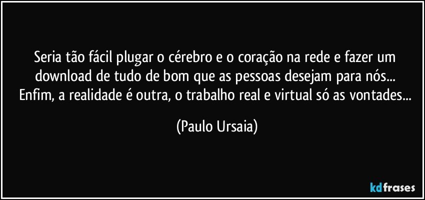 Seria tão fácil plugar o cérebro e o coração na rede e fazer um download de tudo de bom que as pessoas desejam para nós... 
Enfim, a realidade é outra, o trabalho real e virtual só as vontades... (Paulo Ursaia)