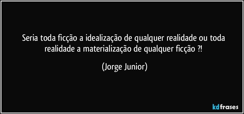 Seria toda ficção a idealização de qualquer realidade ou toda realidade a materialização de qualquer ficção ?! (Jorge Junior)