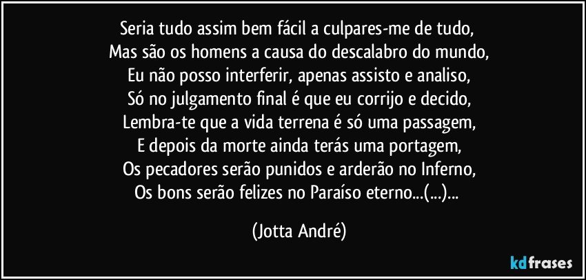 Seria tudo assim bem fácil a culpares-me de tudo, 
Mas são os homens a causa do descalabro do mundo,
Eu não posso interferir, apenas assisto e analiso,
Só no julgamento final é que eu corrijo e decido,
Lembra-te que a vida terrena é só uma passagem,
E depois da morte ainda terás uma portagem,
Os pecadores serão punidos e arderão no Inferno,
Os bons serão felizes no Paraíso eterno...(...)... (Jotta André)