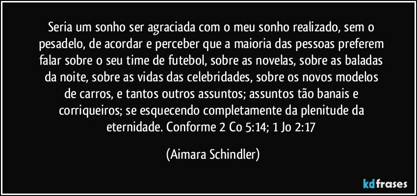 Seria um sonho ser agraciada com o meu sonho  realizado, sem o pesadelo,  de acordar e perceber que a maioria das pessoas  preferem falar sobre o seu time de futebol, sobre as novelas, sobre as baladas da noite, sobre as vidas das celebridades,  sobre  os  novos modelos de carros, e tantos outros assuntos;  assuntos  tão banais e corriqueiros; se esquecendo completamente da plenitude da eternidade. Conforme 2 Co 5:14; 1 Jo 2:17 (Aimara Schindler)