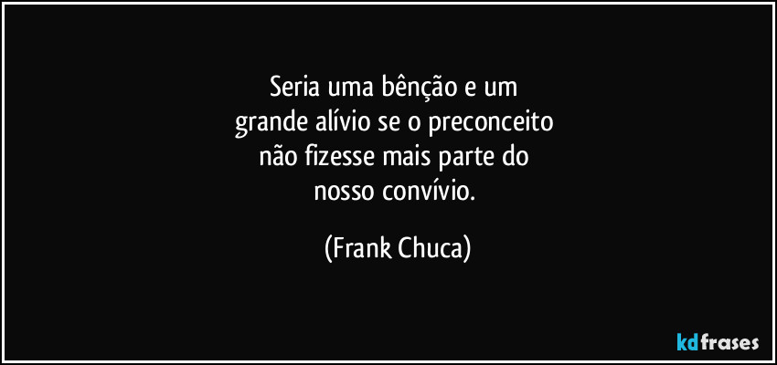 Seria uma bênção e um 
grande alívio se o preconceito 
não fizesse mais parte do 
nosso convívio. (Frank Chuca)