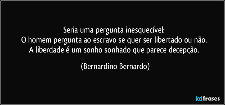 Seria uma pergunta inesquecível: 
O homem pergunta ao escravo se quer ser libertado ou não. 
A liberdade é um sonho sonhado que parece decepção. (Bernardino Bernardo)