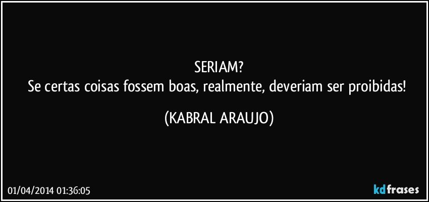 SERIAM?
Se certas coisas fossem boas, realmente, deveriam ser proibidas! (KABRAL ARAUJO)