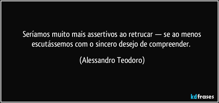 ⁠Seríamos muito mais assertivos ao retrucar — se ao menos escutássemos com o sincero desejo de compreender. (Alessandro Teodoro)