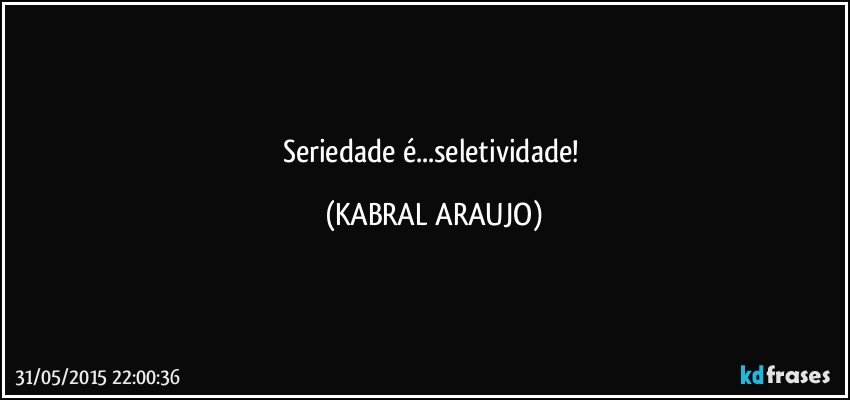 Seriedade é...seletividade! (KABRAL ARAUJO)