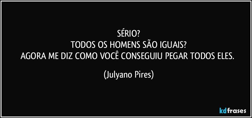 SÉRIO?
TODOS OS HOMENS SÃO IGUAIS?
AGORA ME DIZ COMO VOCÊ CONSEGUIU PEGAR TODOS ELES. (Julyano Pires)