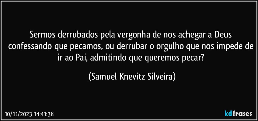 Sermos derrubados pela vergonha de nos achegar a Deus confessando que pecamos, ou derrubar o orgulho que nos impede de ir ao Pai, admitindo que queremos pecar? (Samuel Knevitz Silveira)