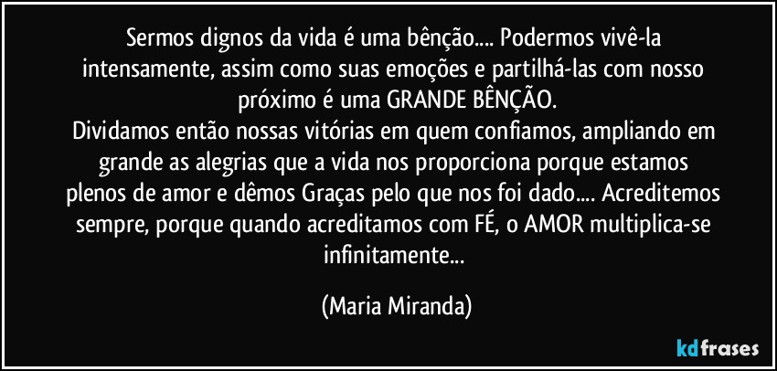 Sermos dignos da vida é uma bênção... Podermos vivê-la intensamente, assim como suas emoções e partilhá-las com nosso próximo é uma GRANDE BÊNÇÃO.
Dividamos então nossas vitórias em quem confiamos, ampliando em grande as alegrias que a vida nos proporciona porque estamos plenos de amor e dêmos Graças pelo que nos foi dado... Acreditemos sempre, porque quando acreditamos com FÉ, o AMOR multiplica-se infinitamente... (Maria Miranda)