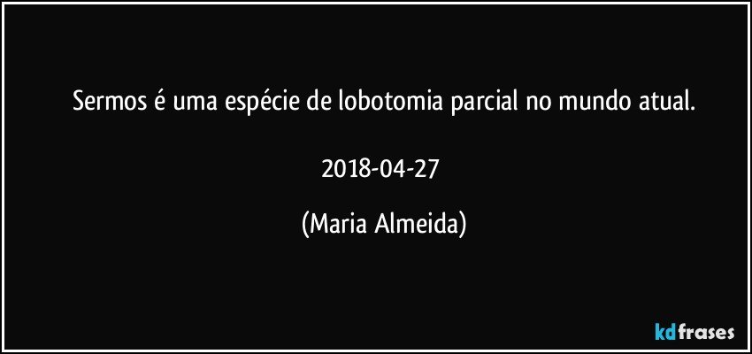 Sermos é uma espécie de lobotomia parcial no mundo atual.

2018-04-27 (Maria Almeida)