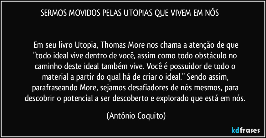 SERMOS MOVIDOS PELAS UTOPIAS QUE VIVEM EM NÓS                                                                                                                                       
 Em seu livro Utopia, Thomas More nos chama a atenção de que "todo ideal vive dentro de você, assim como todo obstáculo no caminho deste ideal também vive. Você é possuidor de todo o material a partir do qual há de criar o ideal."  Sendo assim, parafraseando More, sejamos desafiadores de nós mesmos, para descobrir o potencial a ser descoberto e explorado que está em nós. (Antônio Coquito)