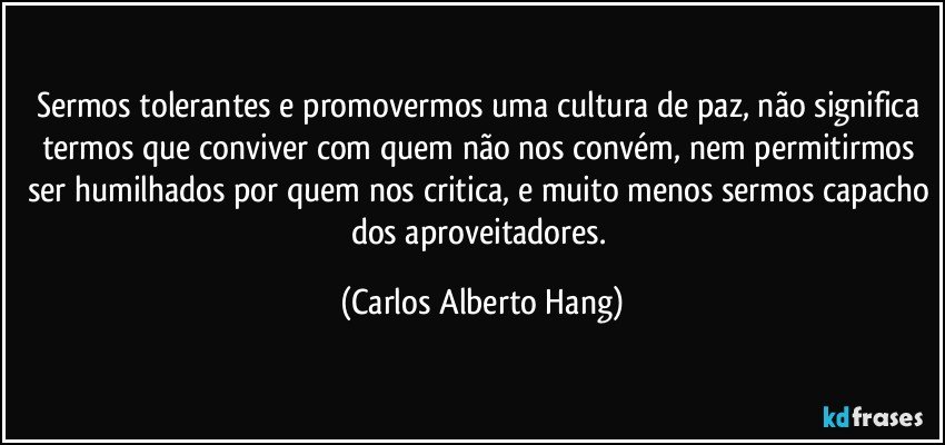 Sermos tolerantes e promovermos uma cultura de paz, não significa termos que conviver com quem não nos convém, nem permitirmos ser humilhados por quem nos critica, e muito menos sermos capacho dos aproveitadores. (Carlos Alberto Hang)