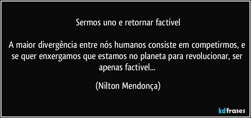 Sermos uno e retornar factível

A maior divergência entre nós humanos consiste em competirmos, e se quer enxergamos que estamos no planeta para revolucionar, ser apenas factivel... (Nilton Mendonça)