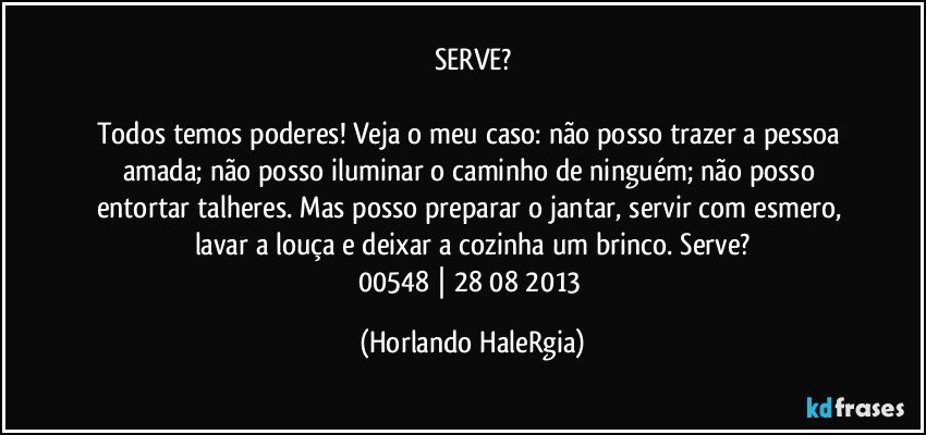 SERVE?

Todos temos poderes! Veja o meu caso: não posso trazer a pessoa amada; não posso iluminar o caminho de ninguém; não posso entortar talheres. Mas posso preparar o jantar, servir com esmero, lavar a louça e deixar a cozinha um brinco. Serve?
00548 | 28/08/2013 (Horlando HaleRgia)