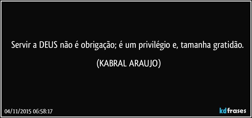 Servir a DEUS não é obrigação; é um privilégio e, tamanha gratidão. (KABRAL ARAUJO)