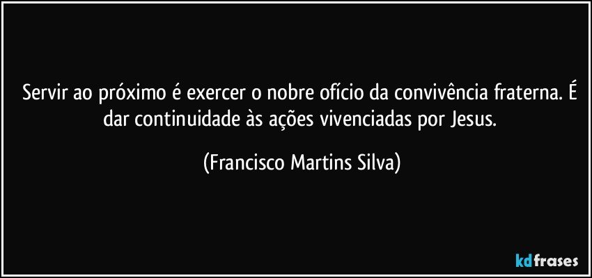 Servir ao próximo é exercer o nobre ofício da convivência fraterna. É dar continuidade às ações vivenciadas por Jesus. (Francisco Martins Silva)
