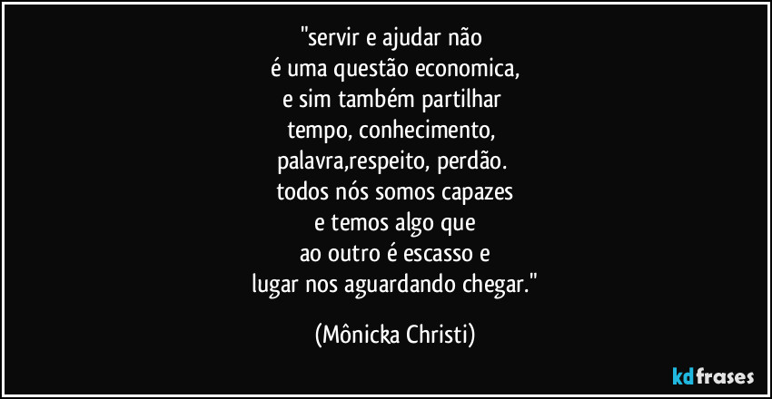 "servir e ajudar não
é uma questão economica,
e sim também partilhar
tempo, conhecimento,
palavra,respeito, perdão.
todos nós somos capazes
e temos algo que
ao outro é escasso e
lugar nos aguardando chegar." (Mônicka Christi)